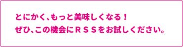 とにかく、もっと美味しくなる!ぜひ、この機会にRSSをお試しください。