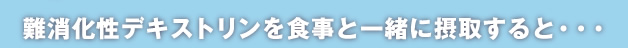 難消化性デキストリンを食事と一緒に摂取すると・・・