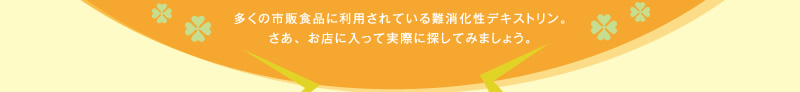 多くの市販食品に利用されている難消化性デキストリン。さあ、お店に入って実際に探してみましょう。