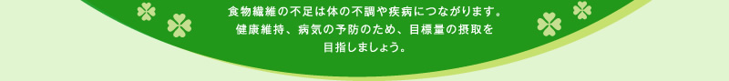 食物繊維の不足は体の不調や疾病につながります。健康維持、病気の予防のため、目標量の摂取を目指しましょう。
