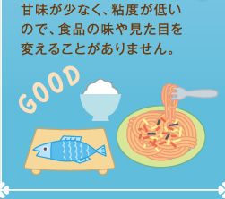 甘味が少なく、粘度が低いので、食品の味や見た目を変えることがありません。