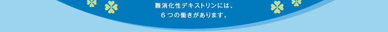 難消化性デキストリンには、6つの働きがあります。