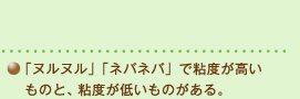 「ヌルヌル」「ネバネバ」で粘度が高いものと、粘度が低いものがある。